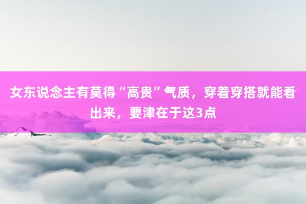 女东说念主有莫得“高贵”气质，穿着穿搭就能看出来，要津在于这3点
